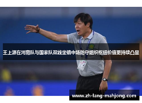 王上源在河南队与国家队双线坐镇中场防守组织枢纽价值更持续凸显 王上源在河南队与国家队双线坐镇中场防守组织枢纽价值更持续凸显