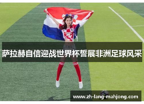萨拉赫自信迎战世界杯誓展非洲足球风采 萨拉赫自信迎战世界杯誓展非洲足球风采