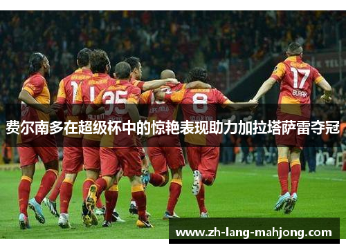 费尔南多在超级杯中的惊艳表现助力加拉塔萨雷夺冠 费尔南多在超级杯中的惊艳表现助力加拉塔萨雷夺冠